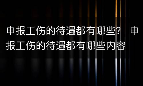 申报工伤的待遇都有哪些？ 申报工伤的待遇都有哪些内容