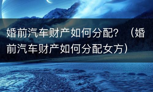 婚前汽车财产如何分配？（婚前汽车财产如何分配女方）