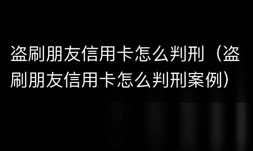 盗刷朋友信用卡怎么判刑（盗刷朋友信用卡怎么判刑案例）