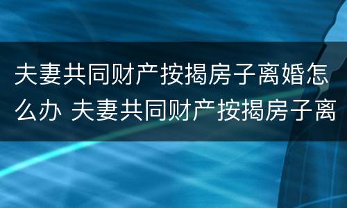 夫妻共同财产按揭房子离婚怎么办 夫妻共同财产按揭房子离婚怎么办手续