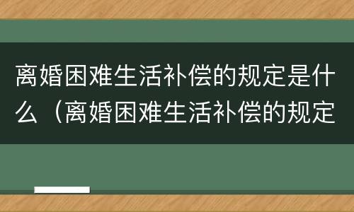 离婚困难生活补偿的规定是什么（离婚困难生活补偿的规定是什么样的）