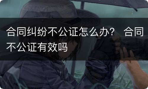 合同纠纷不公证怎么办？ 合同不公证有效吗