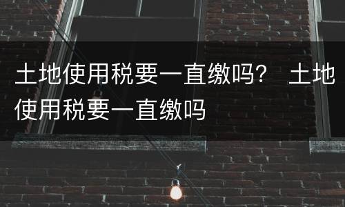 土地使用税要一直缴吗？ 土地使用税要一直缴吗