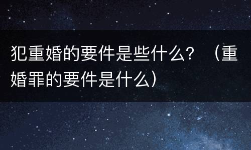 犯重婚的要件是些什么？（重婚罪的要件是什么）