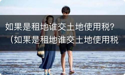 如果是租地谁交土地使用税？（如果是租地谁交土地使用税呢）
