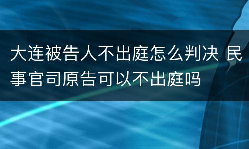 大连被告人不出庭怎么判决 民事官司原告可以不出庭吗