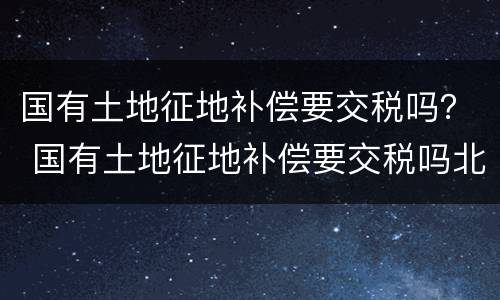 国有土地征地补偿要交税吗？ 国有土地征地补偿要交税吗北京