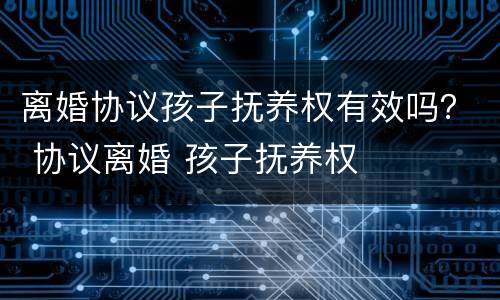 离婚协议孩子抚养权有效吗？ 协议离婚 孩子抚养权
