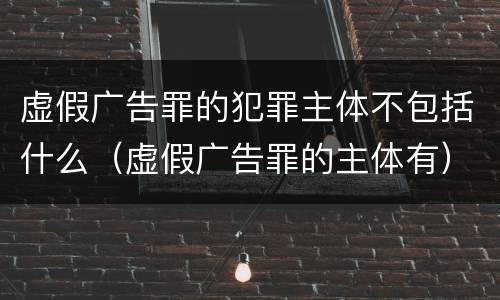 虚假广告罪的犯罪主体不包括什么（虚假广告罪的主体有）