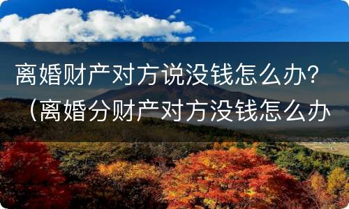 离婚财产对方说没钱怎么办？（离婚分财产对方没钱怎么办）