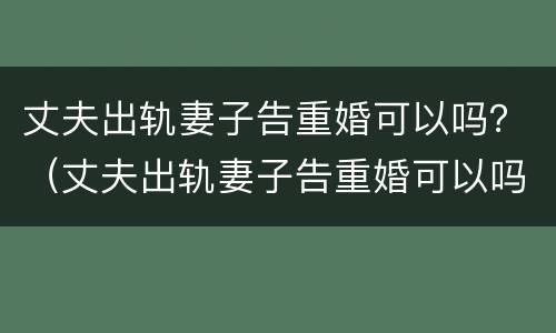 丈夫出轨妻子告重婚可以吗？（丈夫出轨妻子告重婚可以吗知乎）