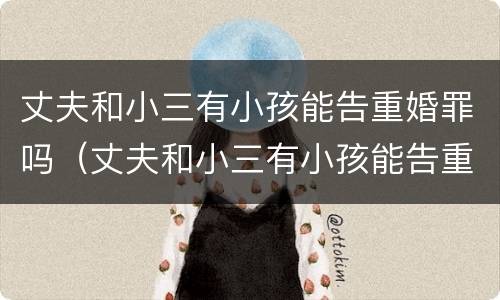 丈夫和小三有小孩能告重婚罪吗（丈夫和小三有小孩能告重婚罪吗知乎）