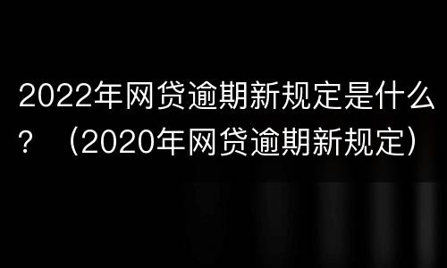 2022年网贷逾期新规定是什么？（2020年网贷逾期新规定）