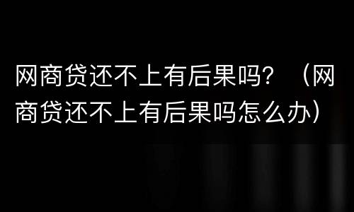 网商贷还不上有后果吗？（网商贷还不上有后果吗怎么办）