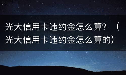 光大信用卡违约金怎么算？（光大信用卡违约金怎么算的）