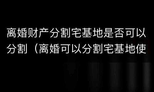 离婚财产分割宅基地是否可以分割（离婚可以分割宅基地使用权吗）