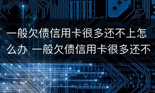 一般欠债信用卡很多还不上怎么办 一般欠债信用卡很多还不上怎么办呢