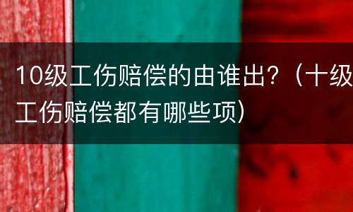 10级工伤赔偿的由谁出?（十级工伤赔偿都有哪些项）