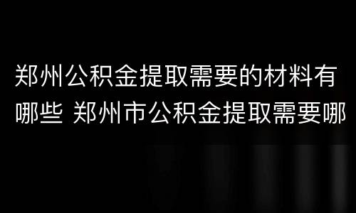 郑州公积金提取需要的材料有哪些 郑州市公积金提取需要哪些材料