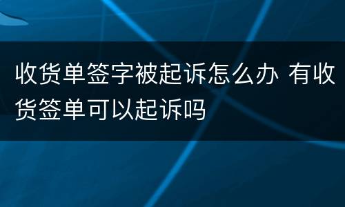 收货单签字被起诉怎么办 有收货签单可以起诉吗