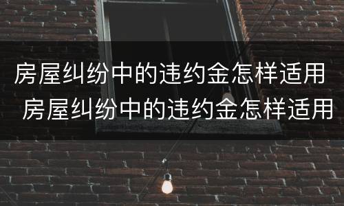 房屋纠纷中的违约金怎样适用 房屋纠纷中的违约金怎样适用赔偿