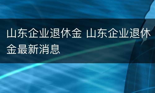 山东企业退休金 山东企业退休金最新消息