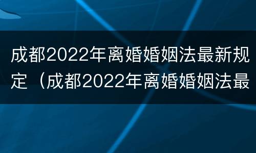 成都2022年离婚婚姻法最新规定（成都2022年离婚婚姻法最新规定是什么）