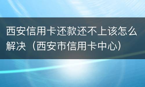 西安信用卡还款还不上该怎么解决（西安市信用卡中心）