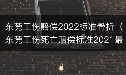 东莞工伤赔偿2022标准骨折（东莞工伤死亡赔偿标准2021最新工伤赔偿标准）
