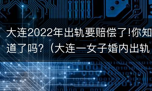 大连2022年出轨要赔偿了!你知道了吗?（大连一女子婚内出轨）