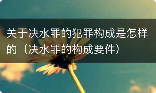 关于决水罪的犯罪构成是怎样的（决水罪的构成要件）