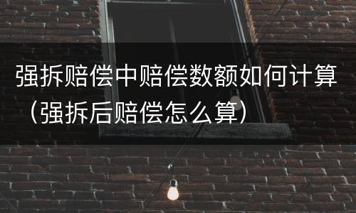 强拆赔偿中赔偿数额如何计算（强拆后赔偿怎么算）