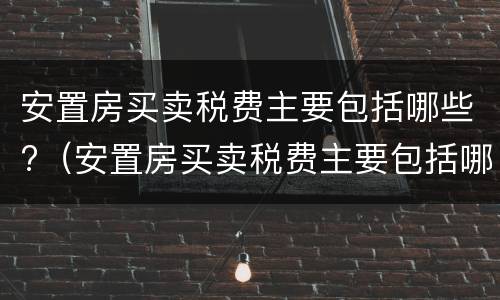 安置房买卖税费主要包括哪些?（安置房买卖税费主要包括哪些内容）