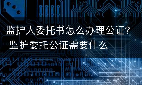 监护人委托书怎么办理公证？ 监护委托公证需要什么