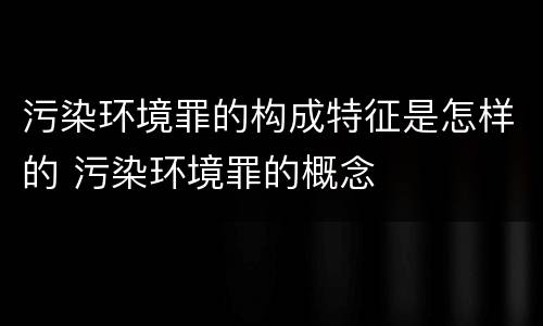 污染环境罪的构成特征是怎样的 污染环境罪的概念