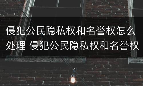 侵犯公民隐私权和名誉权怎么处理 侵犯公民隐私权和名誉权怎么处理好