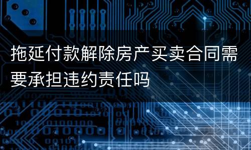 拖延付款解除房产买卖合同需要承担违约责任吗