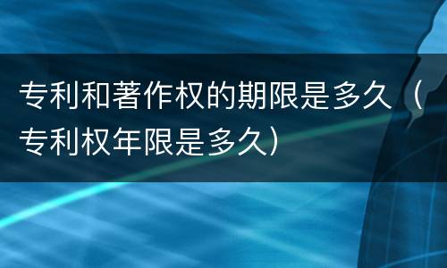 专利和著作权的期限是多久（专利权年限是多久）