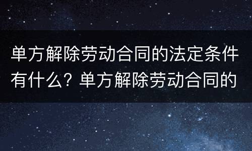 单方解除劳动合同的法定条件有什么? 单方解除劳动合同的条件和程序