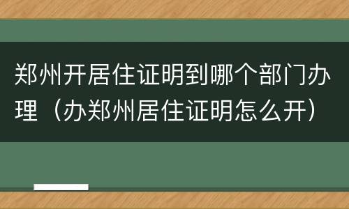 郑州开居住证明到哪个部门办理（办郑州居住证明怎么开）