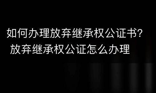 如何办理放弃继承权公证书？ 放弃继承权公证怎么办理