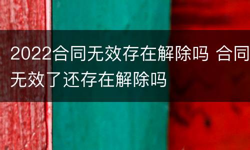 2022合同无效存在解除吗 合同无效了还存在解除吗