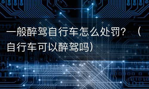 一般醉驾自行车怎么处罚？（自行车可以醉驾吗）
