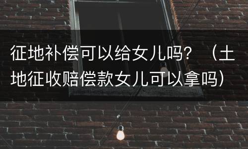 征地补偿可以给女儿吗？（土地征收赔偿款女儿可以拿吗）