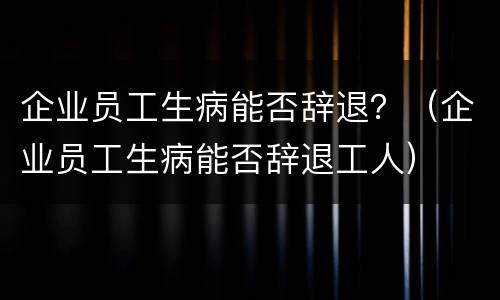 企业员工生病能否辞退？（企业员工生病能否辞退工人）