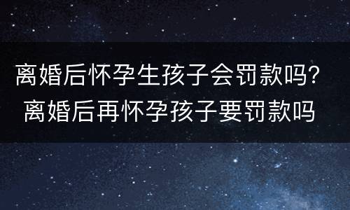 离婚后怀孕生孩子会罚款吗？ 离婚后再怀孕孩子要罚款吗
