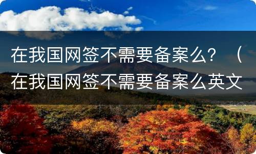 在我国网签不需要备案么？（在我国网签不需要备案么英文）