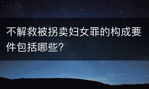 不解救被拐卖妇女罪的构成要件包括哪些?
