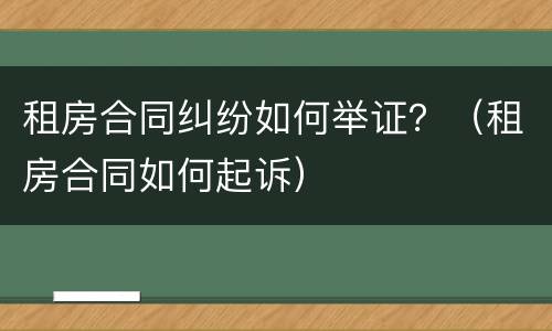 租房合同纠纷如何举证？（租房合同如何起诉）