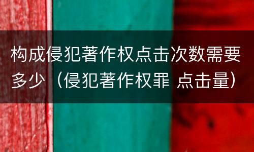 构成侵犯著作权点击次数需要多少（侵犯著作权罪 点击量）